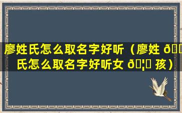 廖姓氏怎么取名字好听（廖姓 🐛 氏怎么取名字好听女 🦟 孩）